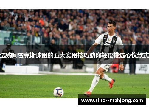 选购阿贾克斯球服的五大实用技巧助你轻松挑选心仪款式