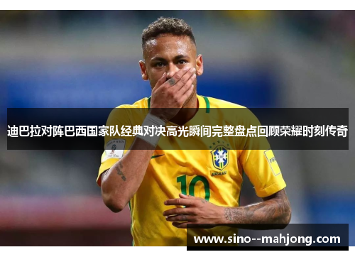 迪巴拉对阵巴西国家队经典对决高光瞬间完整盘点回顾荣耀时刻传奇