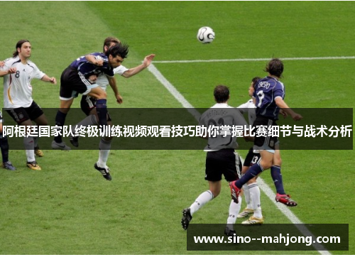 阿根廷国家队终极训练视频观看技巧助你掌握比赛细节与战术分析