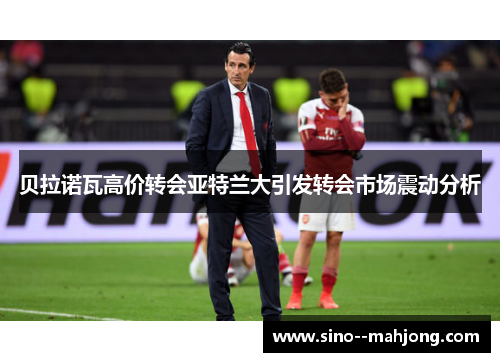 贝拉诺瓦高价转会亚特兰大引发转会市场震动分析 贝拉诺瓦高价转会亚特兰大引发转会市场震动分析