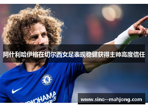 阿什利哈伊格在切尔西女足表现稳健获得主帅高度信任 阿什利哈伊格在切尔西女足表现稳健获得主帅高度信任