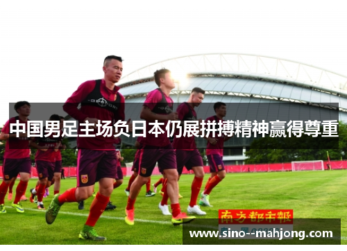 中国男足主场负日本仍展拼搏精神赢得尊重